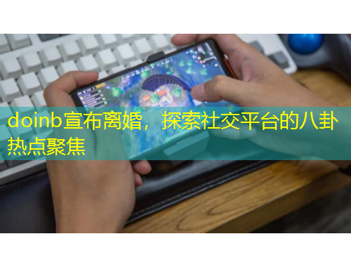 doinb宣布離婚，探索社交平臺的八卦熱點(diǎn)聚焦