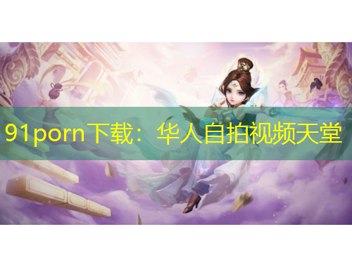 91porn下載：華人自拍視頻天堂