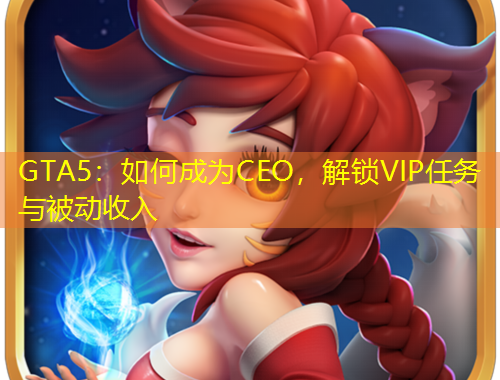 GTA5：如何成為CEO，解鎖VIP任務(wù)與被動收入