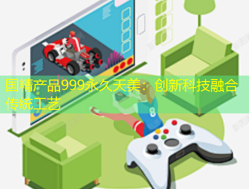 國精產(chǎn)品999永久天美：創(chuàng)新科技融合傳統(tǒng)工藝