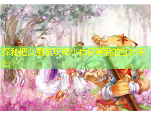 探秘把女朋友玩成小噴泉背后的創(chuàng)意平臺