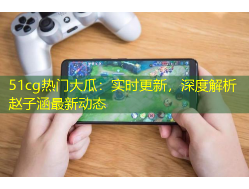 51cg熱門大瓜：實(shí)時更新，深度解析趙子涵最新動態(tài)