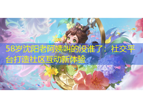 58歲沈陽(yáng)老阿姨叫的沒(méi)誰(shuí)了：社交平臺(tái)打造社區(qū)互動(dòng)新體驗(yàn)