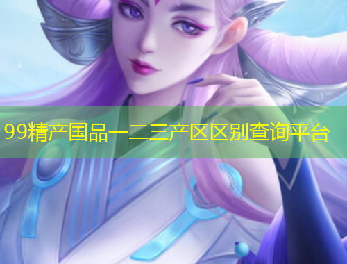 99精產(chǎn)國品一二三產(chǎn)區(qū)區(qū)別查詢平臺