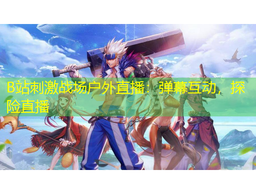 B站刺激戰(zhàn)場(chǎng)戶外直播：彈幕互動(dòng)，探險(xiǎn)直播