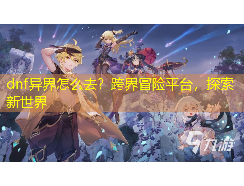 dnf異界怎么去？跨界冒險平臺，探索新世界