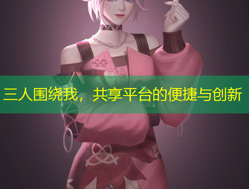 三人圍繞我，共享平臺的便捷與創(chuàng)新
