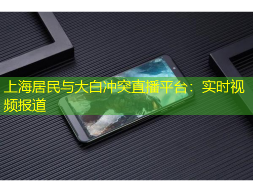 上海居民與大白沖突直播平臺(tái)：實(shí)時(shí)視頻報(bào)道