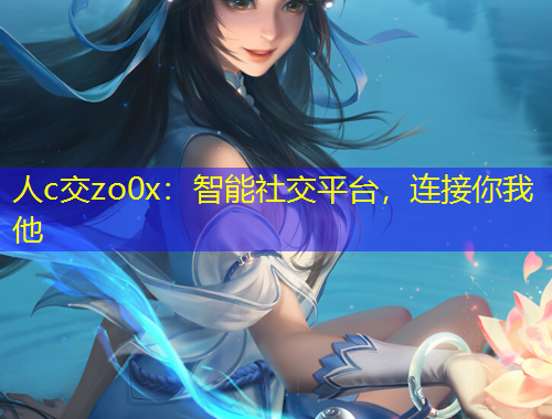 人c交zo0x：智能社交平臺，連接你我他
