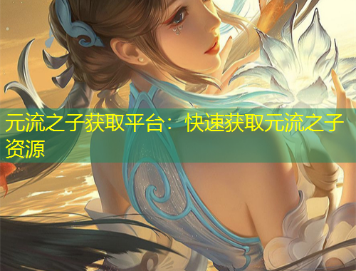 元流之子獲取平臺(tái)：快速獲取元流之子資源