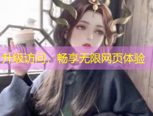 升級訪問，暢享無限網(wǎng)頁體驗
