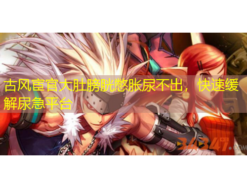 古風(fēng)宦官大肚膀胱憋脹尿不出，快速緩解尿急平臺