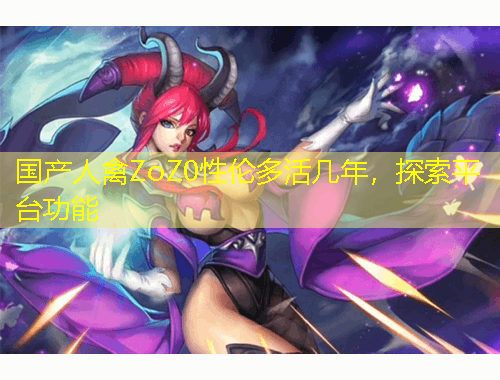 國產(chǎn)人禽ZoZ0性倫多活幾年，探索平臺功能