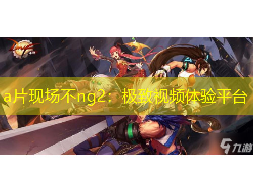 a片現(xiàn)場(chǎng)不ng2：極致視頻體驗(yàn)平臺(tái)
