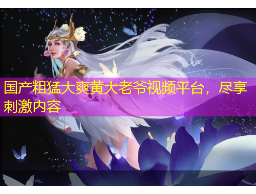 國(guó)產(chǎn)粗猛大爽黃大老爺視頻平臺(tái)，盡享刺激內(nèi)容