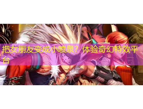 把女朋友變成小噴泉？體驗(yàn)奇幻特效平臺(tái)