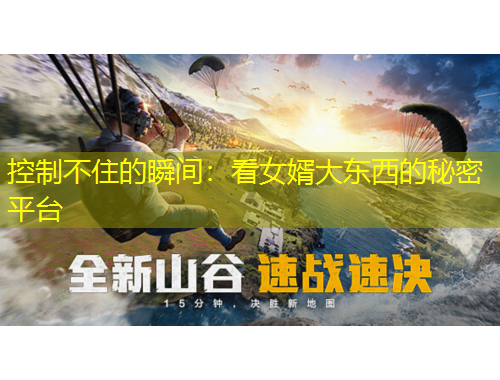 控制不住的瞬間：看女婿大東西的秘密平臺