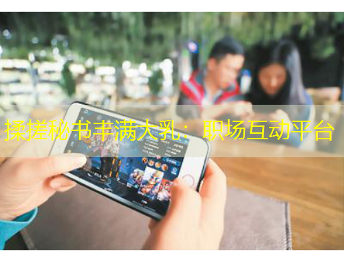 揉搓秘書(shū)豐滿大乳：職場(chǎng)互動(dòng)平臺(tái)
