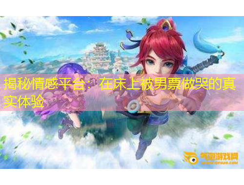 揭秘情感平臺(tái)：在床上被男票做哭的真實(shí)體驗(yàn)