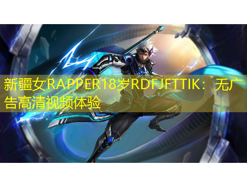 新疆女RAPPER18歲RDFJFTTIK：無廣告高清視頻體驗