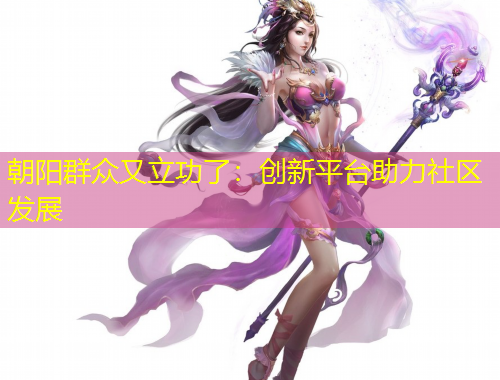 朝陽群眾又立功了：創(chuàng)新平臺助力社區(qū)發(fā)展