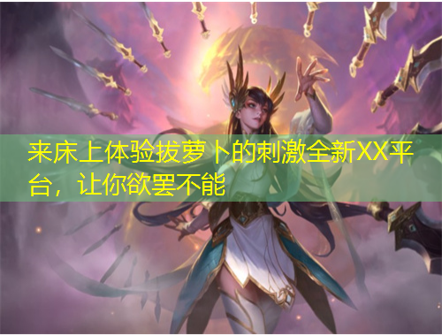 來床上體驗拔蘿卜的刺激全新XX平臺，讓你欲罷不能