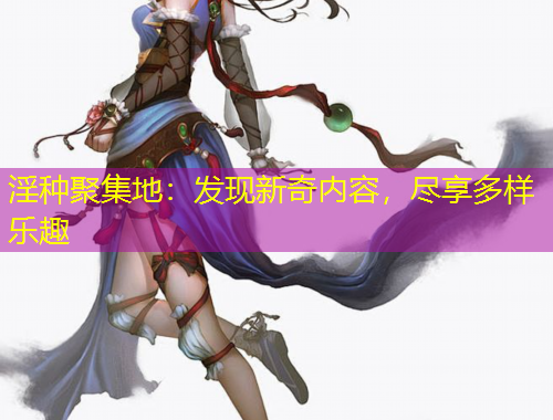 淫種聚集地：發(fā)現(xiàn)新奇內容，盡享多樣樂趣