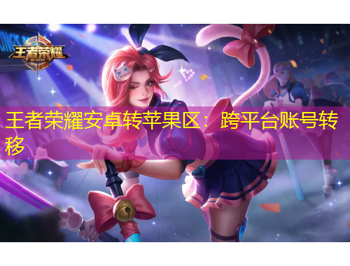 王者榮耀安卓轉蘋果區(qū)：跨平臺賬號轉移