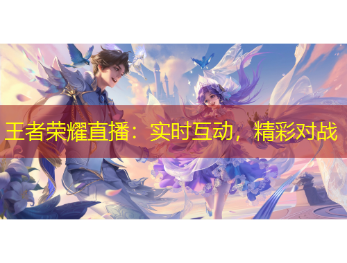 王者榮耀直播：實時互動，精彩對戰(zhàn)