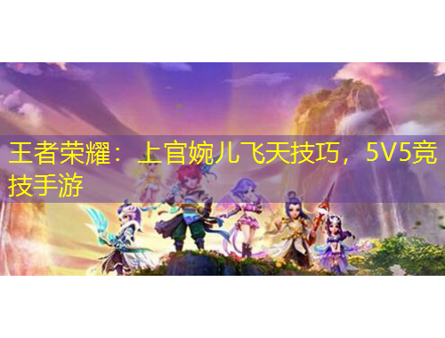 王者榮耀：上官婉兒飛天技巧，5V5競(jìng)技手游