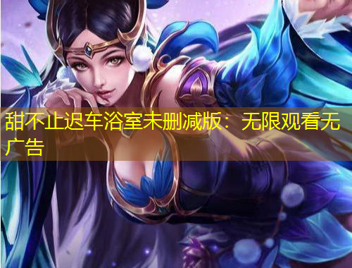 甜不止遲車浴室未刪減版：無(wú)限觀看無(wú)廣告