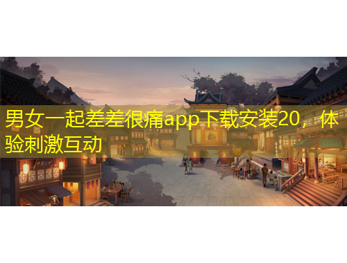 男女一起差差很痛app下載安裝20，體驗(yàn)刺激互動(dòng)