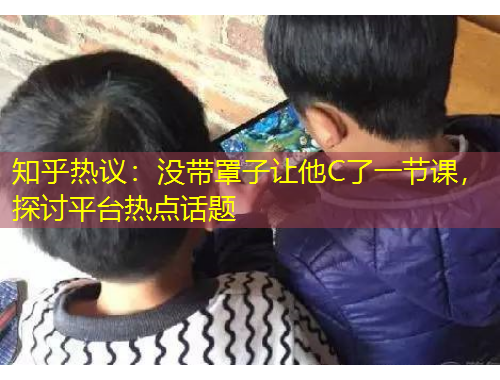 知乎熱議：沒帶罩子讓他C了一節(jié)課，探討平臺熱點話題