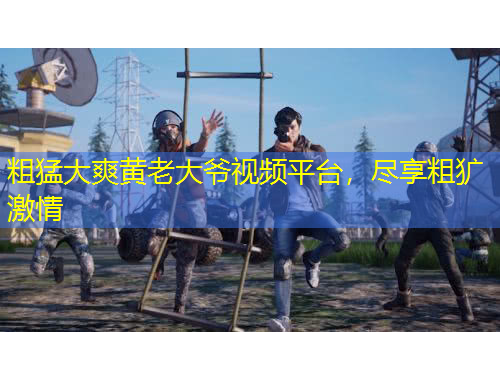 粗猛大爽黃老大爺視頻平臺，盡享粗獷激情