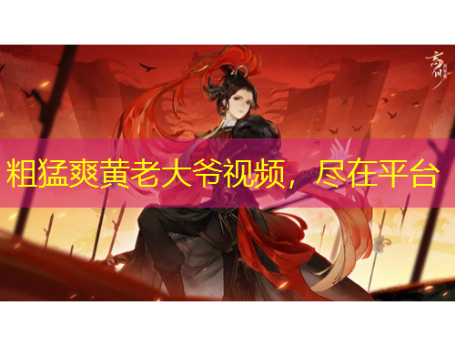 粗猛爽黃老大爺視頻，盡在平臺(tái)