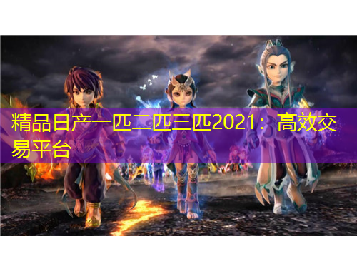精品日產(chǎn)一匹二匹三匹2021：高效交易平臺