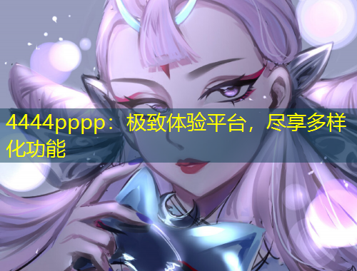 4444pppp：極致體驗(yàn)平臺，盡享多樣化功能