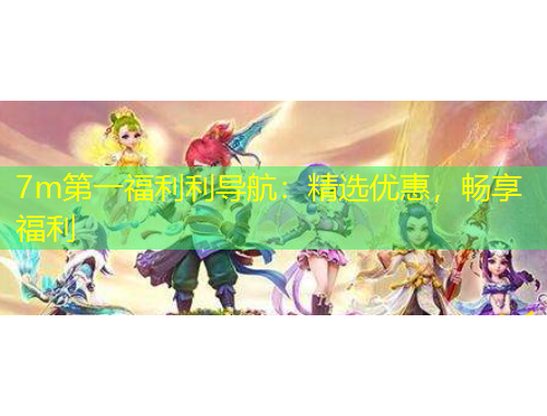 7m第一福利利導(dǎo)航：精選優(yōu)惠，暢享福利