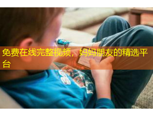 免費在線完整視頻，媽媽朋友的精選平臺
