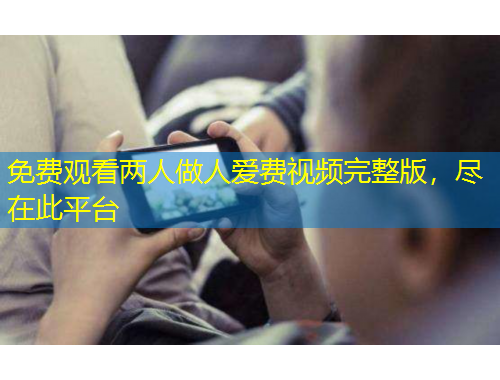 免費(fèi)觀看兩人做人愛費(fèi)視頻完整版，盡在此平臺