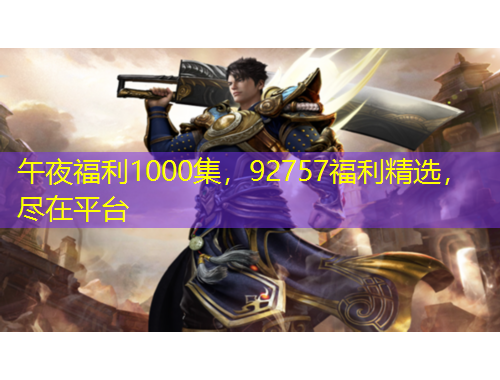 午夜福利1000集，92757福利精選，盡在平臺