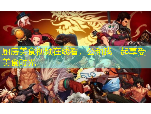 廚房美食視頻在線看，公和我一起享受美食時(shí)光