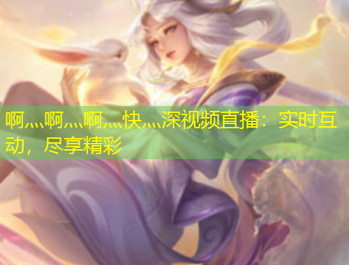 啊灬啊灬啊灬快灬深視頻直播：實(shí)時互動，盡享精彩