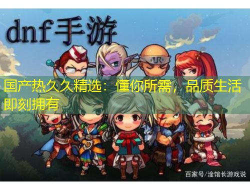 國產(chǎn)熱久久精選：懂你所需，品質(zhì)生活即刻擁有