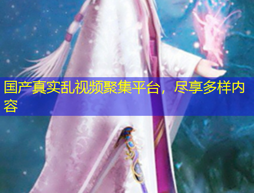 國產真實亂視頻聚集平臺，盡享多樣內容