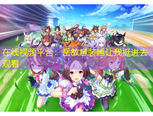 在線視頻平臺：岳故意裝睡讓我挺進(jìn)去觀看