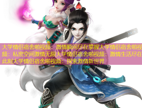 大學(xué)情侶宿舍啪視頻：激情瞬間盡在掌握大學(xué)情侶宿舍啪視頻：私密空間激情無限大學(xué)情侶宿舍啪視頻：激情生活盡在此刻大學(xué)情侶宿舍啪視頻：探索激情新世界