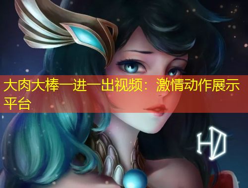 大肉大棒一進一出視頻：激情動作展示平臺