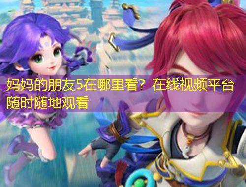 媽媽的朋友5在哪里看？在線視頻平臺(tái)隨時(shí)隨地觀看