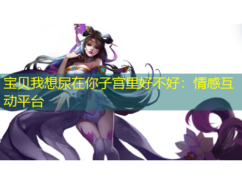 寶貝我想尿在你子宮里好不好：情感互動平臺
